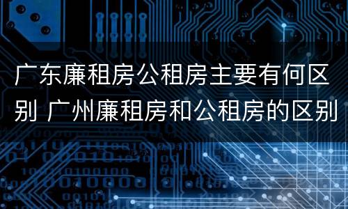 广东廉租房公租房主要有何区别 广州廉租房和公租房的区别