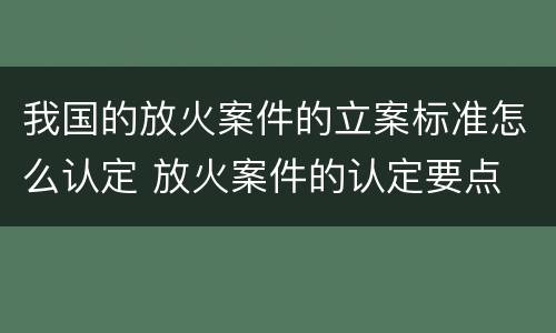 我国的放火案件的立案标准怎么认定 放火案件的认定要点