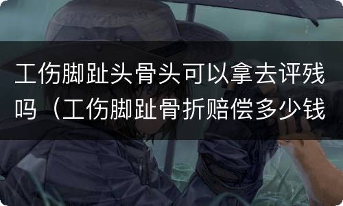 工伤脚趾头骨头可以拿去评残吗（工伤脚趾骨折赔偿多少钱）