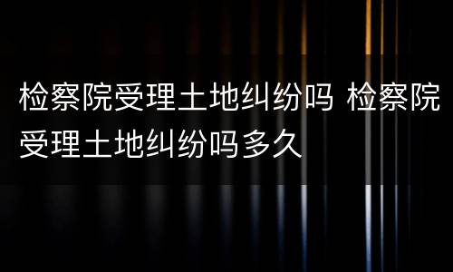 检察院受理土地纠纷吗 检察院受理土地纠纷吗多久