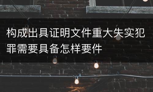 构成出具证明文件重大失实犯罪需要具备怎样要件