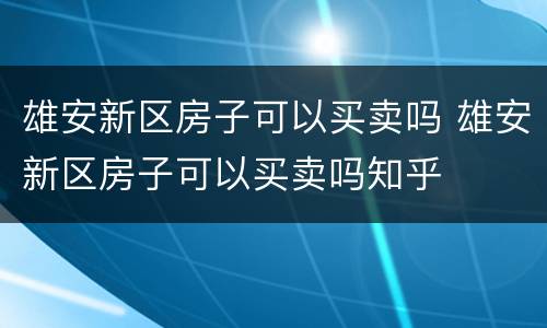 雄安新区房子可以买卖吗 雄安新区房子可以买卖吗知乎