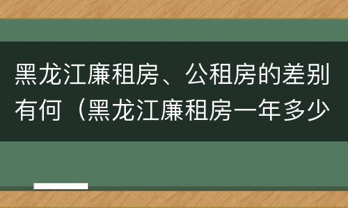 黑龙江廉租房、公租房的差别有何（黑龙江廉租房一年多少钱）