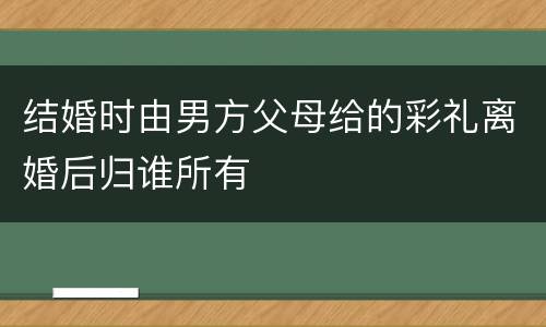 结婚时由男方父母给的彩礼离婚后归谁所有