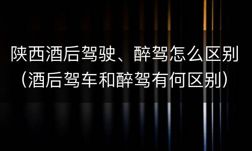 陕西酒后驾驶、醉驾怎么区别（酒后驾车和醉驾有何区别）