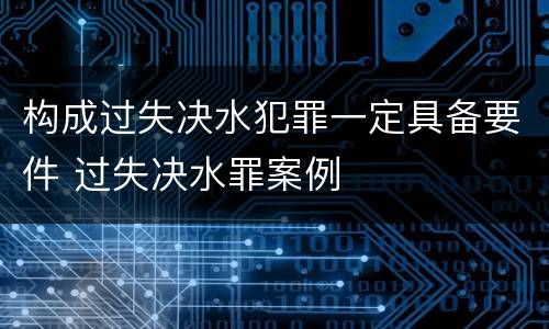 构成过失决水犯罪一定具备要件 过失决水罪案例