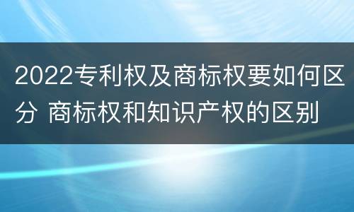 2022专利权及商标权要如何区分 商标权和知识产权的区别
