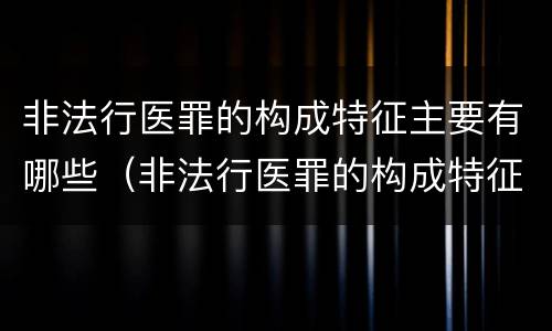 非法行医罪的构成特征主要有哪些（非法行医罪的构成特征主要有哪些内容）