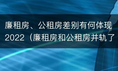 廉租房、公租房差别有何体现2022（廉租房和公租房并轨了吗）