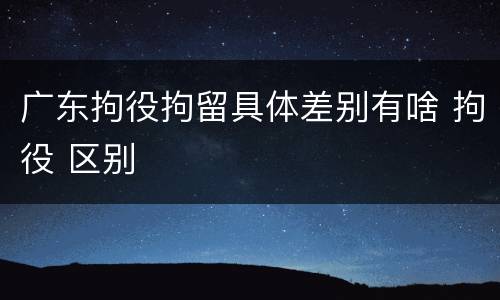 广东拘役拘留具体差别有啥 拘役 区别