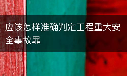 应该怎样准确判定工程重大安全事故罪