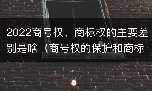 2022商号权、商标权的主要差别是啥（商号权的保护和商标权的保护一样是全国性范围的）