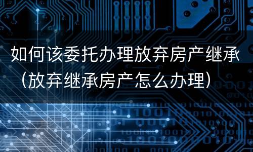 如何该委托办理放弃房产继承（放弃继承房产怎么办理）