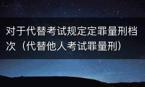 对于代替考试规定定罪量刑档次（代替他人考试罪量刑）