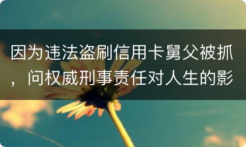 因为违法盗刷信用卡舅父被抓，问权威刑事责任对人生的影响是什么