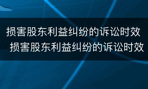损害股东利益纠纷的诉讼时效 损害股东利益纠纷的诉讼时效是几年