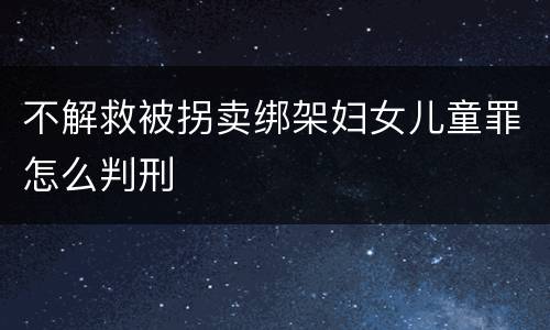 不解救被拐卖绑架妇女儿童罪怎么判刑