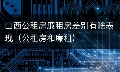 山西公租房廉租房差别有啥表现（公租房和廉租）