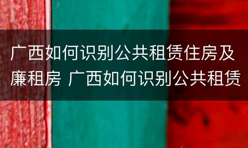 广西如何识别公共租赁住房及廉租房 广西如何识别公共租赁住房及廉租房名单
