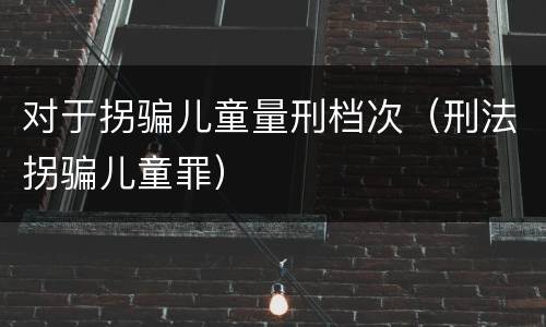 对于拐骗儿童量刑档次（刑法拐骗儿童罪）
