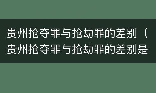 贵州抢夺罪与抢劫罪的差别（贵州抢夺罪与抢劫罪的差别是什么）