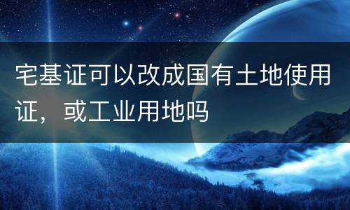 宅基证可以改成国有土地使用证，或工业用地吗
