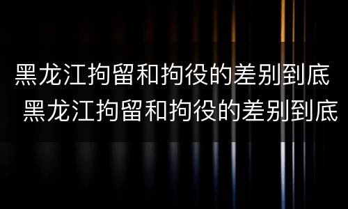 黑龙江拘留和拘役的差别到底 黑龙江拘留和拘役的差别到底是什么