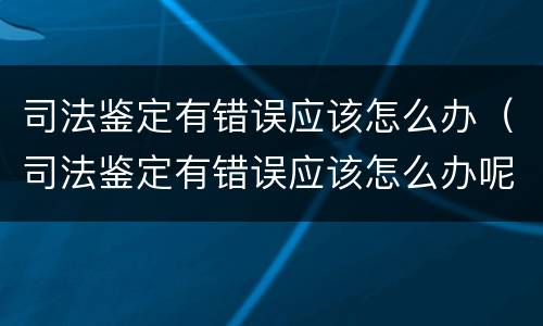 司法鉴定有错误应该怎么办（司法鉴定有错误应该怎么办呢）