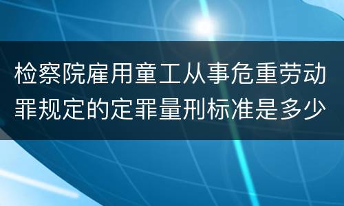 检察院雇用童工从事危重劳动罪规定的定罪量刑标准是多少