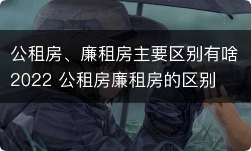 公租房、廉租房主要区别有啥2022 公租房廉租房的区别
