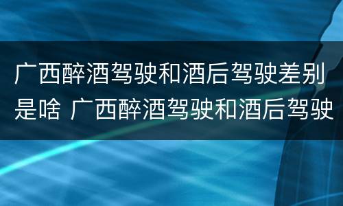广西醉酒驾驶和酒后驾驶差别是啥 广西醉酒驾驶和酒后驾驶差别是啥样的
