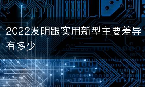 2022发明跟实用新型主要差异有多少