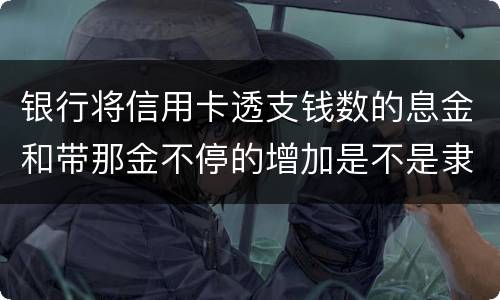 银行将信用卡透支钱数的息金和带那金不停的增加是不是隶属违法或违规