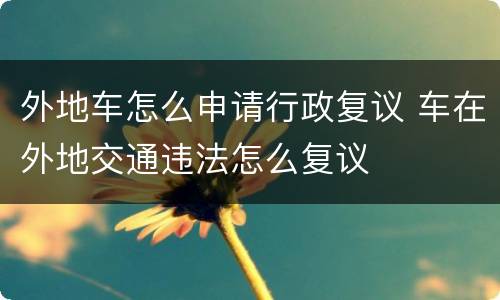 外地车怎么申请行政复议 车在外地交通违法怎么复议