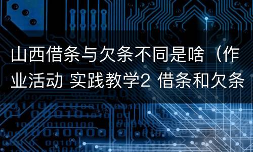 山西借条与欠条不同是啥（作业活动 实践教学2 借条和欠条的主要区别是什么?）
