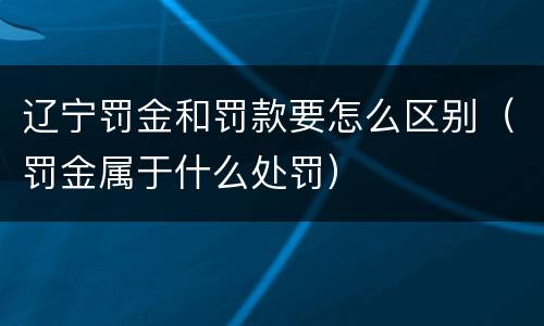 辽宁罚金和罚款要怎么区别（罚金属于什么处罚）