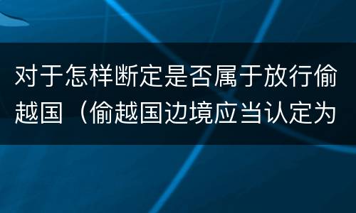 对于怎样断定是否属于放行偷越国（偷越国边境应当认定为情节严重的情形是）