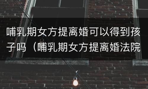 哺乳期女方提离婚可以得到孩子吗（哺乳期女方提离婚法院怎么判）