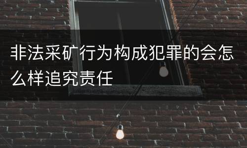 非法采矿行为构成犯罪的会怎么样追究责任
