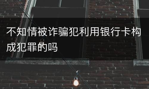 不知情被诈骗犯利用银行卡构成犯罪的吗