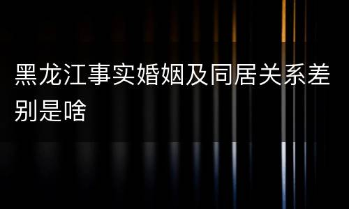 黑龙江事实婚姻及同居关系差别是啥