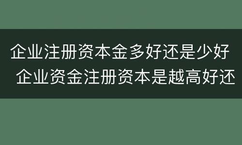 企业注册资本金多好还是少好 企业资金注册资本是越高好还是低好