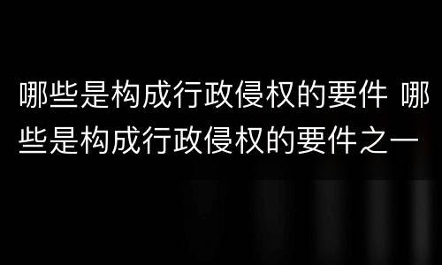 哪些是构成行政侵权的要件 哪些是构成行政侵权的要件之一