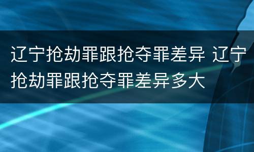 辽宁抢劫罪跟抢夺罪差异 辽宁抢劫罪跟抢夺罪差异多大