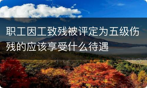 职工因工致残被评定为五级伤残的应该享受什么待遇