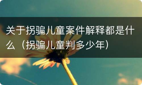 关于拐骗儿童案件解释都是什么（拐骗儿童判多少年）