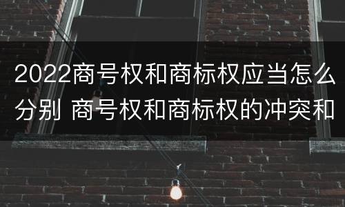 2022商号权和商标权应当怎么分别 商号权和商标权的冲突和解决
