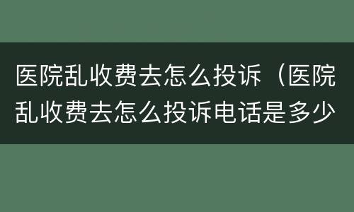 医院乱收费去怎么投诉（医院乱收费去怎么投诉电话是多少?）