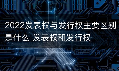 2022发表权与发行权主要区别是什么 发表权和发行权