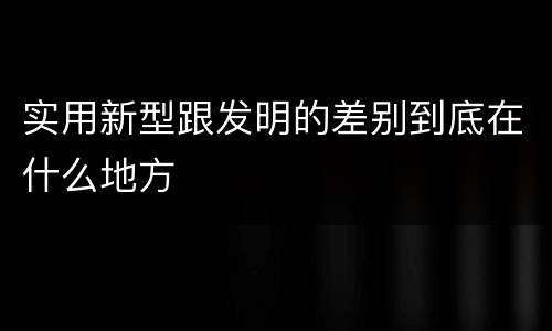实用新型跟发明的差别到底在什么地方